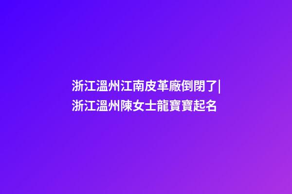 浙江溫州江南皮革廠倒閉了|浙江溫州陳女士龍寶寶起名-第1張-公司起名-玄機派